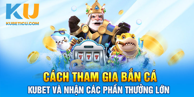 Cách tham gia bắn cá Kubet và nhận các phần thưởng lớn