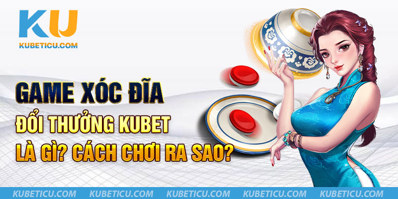 Game xóc đĩa đổi thưởng Kubet là gì? Cách chơi ra sao?